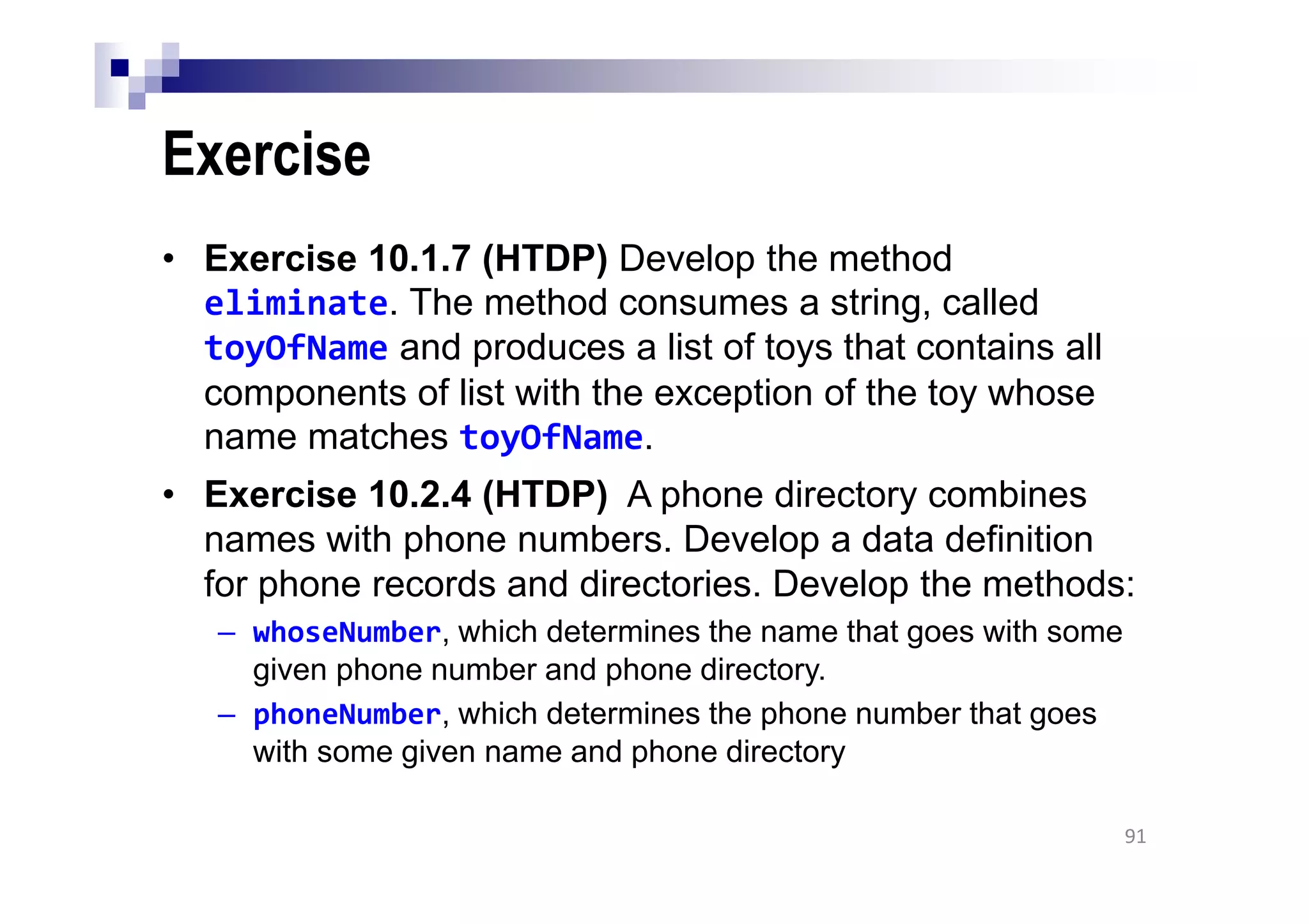 Exercise
• Exercise 10.1.7 (HTDP) Develop the method
eliminate. The method consumes a string, called
toyOfName and produces a list of toys that contains all
components of list with the exception of the toy whose
name matches toyOfName.
• Exercise 10.2.4 (HTDP) A phone directory combines
names with phone numbers. Develop a data definition
for phone records and directories. Develop the methods:
– whoseNumber, which determines the name that goes with some
given phone number and phone directory.
– phoneNumber, which determines the phone number that goes
with some given name and phone directory
91
 