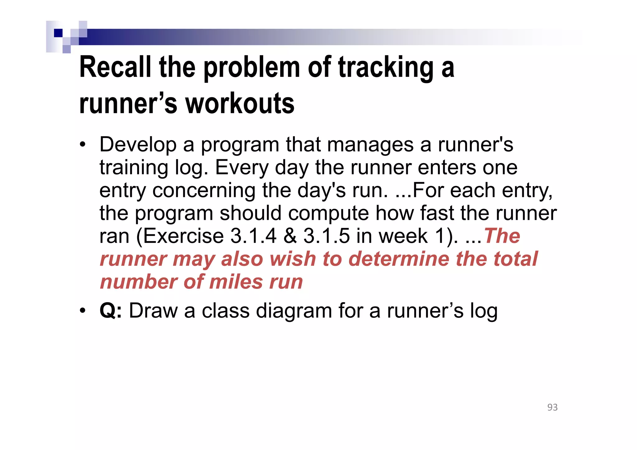 Recall the problem of tracking a
runner’s workouts
• Develop a program that manages a runner's
training log. Every day the runner enters one
entry concerning the day's run. ...For each entry,
the program should compute how fast the runner
ran (Exercise 3.1.4 & 3.1.5 in week 1). ...The
runner may also wish to determine the total
number of miles run
• Q: Draw a class diagram for a runner’s log
93
 