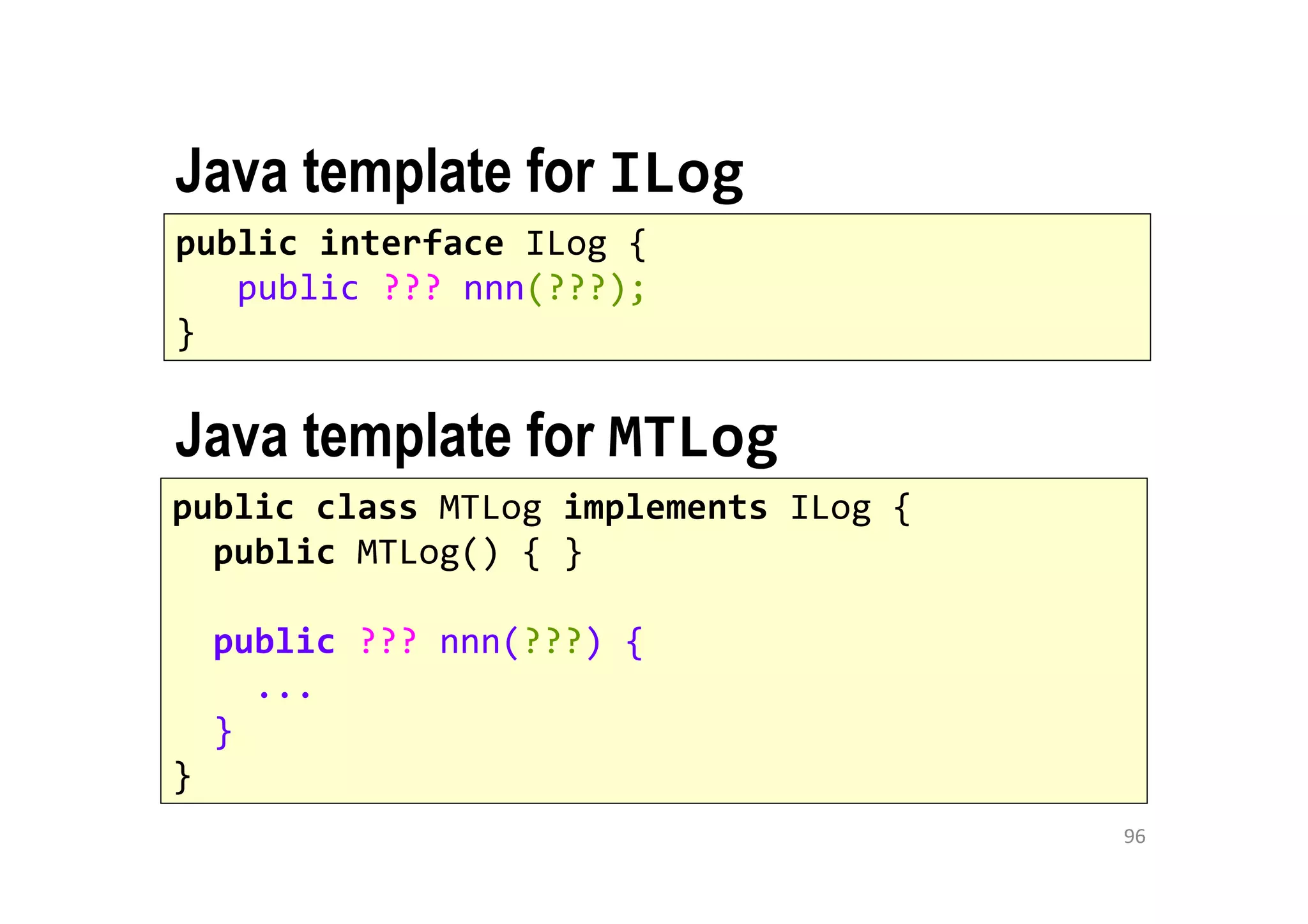 96
public interface ILog {
public ??? nnn(???);
}
public class MTLog implements ILog {
public MTLog() { }
public ??? nnn(???) {
...
}
}
Java template for MTLog
Java template for ILog
 