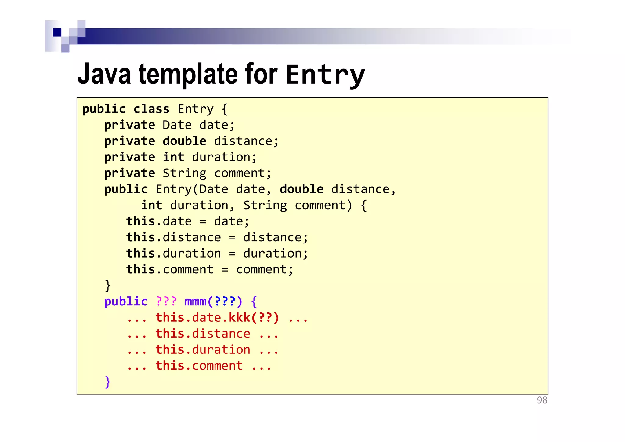 Java template for Entry
98
public class Entry {
private Date date;
private double distance;
private int duration;
private String comment;
public Entry(Date date, double distance,
int duration, String comment) {
this.date = date;
this.distance = distance;
this.duration = duration;
this.comment = comment;
}
public ??? mmm(???) {
... this.date.kkk(??) ...
... this.distance ...
... this.duration ...
... this.comment ...
}
 
