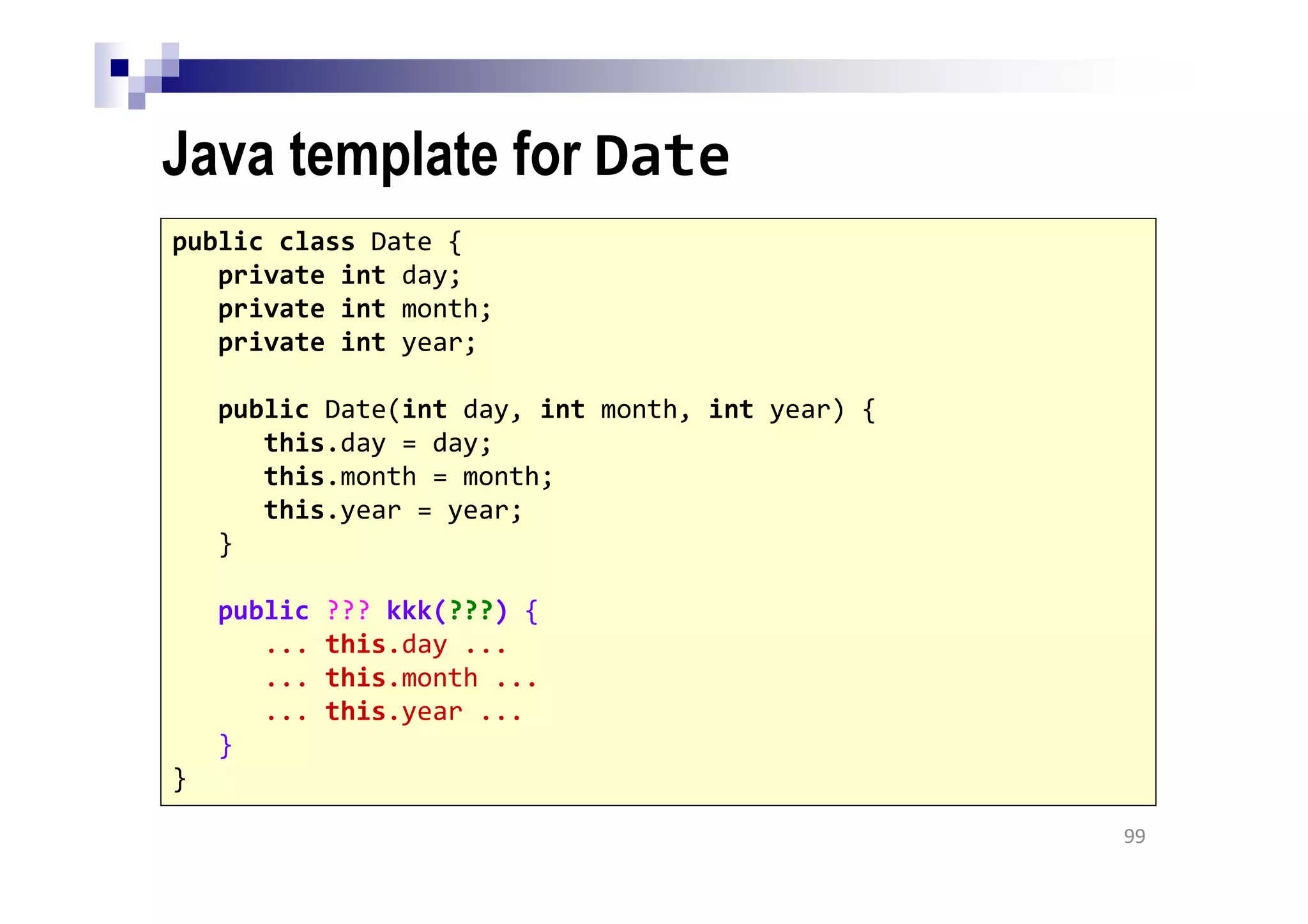 Java template for Date
99
public class Date {
private int day;
private int month;
private int year;
public Date(int day, int month, int year) {
this.day = day;
this.month = month;
this.year = year;
}
public ??? kkk(???) {
... this.day ...
... this.month ...
... this.year ...
}
}
 