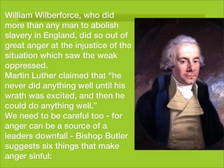 William Wilberforce, who did
more than any man to abolish
slavery in England, did so out of
great anger at the injustice of the
situation which saw the weak
oppressed.
Martin Luther claimed that “he
never did anything well until his
wrath was excited, and then he
could do anything well.”
We need to be careful too - for
anger can be a source of a
leaders downfall - Bishop Butler
suggests six things that make
anger sinful:
 