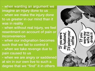 - when wanting an argument we
imagine an injury done to us
- when we make the injury done
to us greater in our mind than it
was in reality
- when without real injury, we feel
resentment on account of pain or
inconvenience
- when our indignation becomes
such that we fail to control it
- when we take revenge due to
pain caused to us
- when we are angry or saddened
at sin in our own live to such a
degree that we “ﬁnd” it in others
 