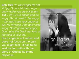 Eph 4:26 “In your anger do not
sin”[a]: Do not let the sun go
down while you are still angry,
TM v. 26-27 Go ahead and be
angry. You do well to be angry
—but don't use your anger as
fuel for revenge. And don't stay
angry. Don't go to bed angry.
Don't give the Devil that kind of
foothold in your life.
Such anger is not selﬁsh and
does not focus on the pain
you might feel - it has to be
zealous for truth with the
glory of God as its prime
objective.
 