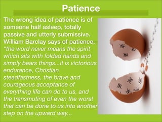 Patience
The wrong idea of patience is of
someone half asleep, totally
passive and utterly submissive.
William Barclay says of patience,
“the word never means the spirit
which sits with folded hands and
simply bears things...it is victorious
endurance, Christian
steadfastness, the brave and
courageous acceptance of
everything life can do to us, and
the transmuting of even the worst
that can be done to us into another
step on the upward way...
 