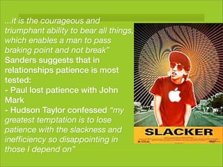 ...it is the courageous and
triumphant ability to bear all things,
which enables a man to pass
braking point and not break”
Sanders suggests that in
relationships patience is most
tested:
- Paul lost patience with John
Mark
- Hudson Taylor confessed “my
greatest temptation is to lose
patience with the slackness and
inefﬁciency so disappointing in
those I depend on”
 