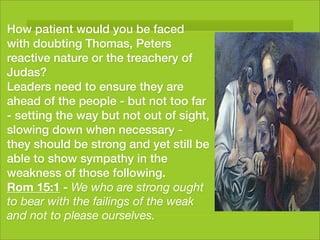 How patient would you be faced
with doubting Thomas, Peters
reactive nature or the treachery of
Judas?
Leaders need to ensure they are
ahead of the people - but not too far
- setting the way but not out of sight,
slowing down when necessary -
they should be strong and yet still be
able to show sympathy in the
weakness of those following.
Rom 15:1 - We who are strong ought
to bear with the failings of the weak
and not to please ourselves.
 