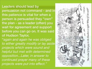 Leaders should lead by
persuasion not command - and in
this patience is vital for when a
person is persuaded they “own”
the plan - as a leader (often) you
wait for agreement and support
before you can go on. It was said
of Hudson Taylor,
“again and again he was obliged
to either greatly modify or lay aside
projects which were sound and
helpful but met with determined
opposition...Later, in answer to
continued prayer many of these
projects were put into effect.”
 