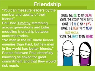 Friendship
“You can measure leaders by the
number and quality of their
friends”
Paul had Timothy stretching
across generations and Luke
modeling friendship between
contemporaries.
“No man in the NT made ﬁercer
enemies than Paul, but few men
in the world had better friends.”
People followed Paul cheerfully
knowing he asked for great
commitment and that they would
risk much.
 