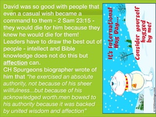 David was so good with people that
even a casual wish became a
command to them - 2 Sam 23:15 -
they would die for him because they
knew he would die for them!
Leaders have to draw the best out of
people - intellect and Bible
knowledge does not do this but
affection can.
CH Spurgeons biographer wrote of
him that “he exercised an absolute
authority, not because of his sheer
willfulness...but because of his
acknowledged worth.men bowed to
his authority because it was backed
by united wisdom and affection”
 