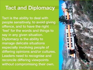 Tact and Diplomacy
Tact is the ability to deal with
people sensitively, to avoid giving
offence, and to have the right
‘feel’ for the words and things to
say in any given situation.
Diplomacy is the ability to
manage delicate situations
especially involving people of
differing opinions and/or cultures.
Leaders need to recognise and
reconcile differing viewpoints
without compromising their own.
 