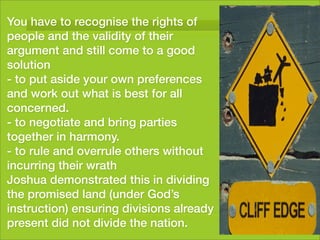 You have to recognise the rights of
people and the validity of their
argument and still come to a good
solution
- to put aside your own preferences
and work out what is best for all
concerned.
- to negotiate and bring parties
together in harmony.
- to rule and overrule others without
incurring their wrath
Joshua demonstrated this in dividing
the promised land (under God’s
instruction) ensuring divisions already
present did not divide the nation.
 