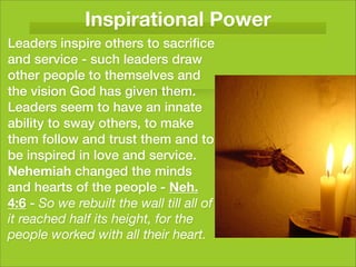 Inspirational Power
Leaders inspire others to sacriﬁce
and service - such leaders draw
other people to themselves and
the vision God has given them.
Leaders seem to have an innate
ability to sway others, to make
them follow and trust them and to
be inspired in love and service.
Nehemiah changed the minds
and hearts of the people - Neh.
4:6 - So we rebuilt the wall till all of
it reached half its height, for the
people worked with all their heart.
 