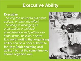 Executive Ability
Executive
- Having the power to put plans,
actions, or laws into effect
- Relating to managing an
organization or political
administration and putting into
effect plans, policies, or laws
It is worth noting that organising
ability can be a poor substitute
for Holy Spirit anointing and
ability - but at the same time we
should organise well.
 
