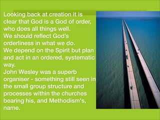 Looking back at creation it is
clear that God is a God of order,
who does all things well.
We should reﬂect God’s
orderliness in what we do.
We depend on the Spirit but plan
and act in an ordered, systematic
way.
John Wesley was a superb
organiser - something still seen in
the small group structure and
processes within the churches
bearing his, and Methodism's,
name.
 