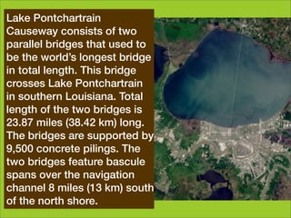 Lake Pontchartrain
Looking back at creation it is
Causeway consists of two
clear that God is a God of to
parallel bridges that used   order,
who does all things well.
be the world’s longest bridge
We should reﬂect God’s
in total length. This bridge
orderliness in Pontchartrain
crosses Lake    what we do.
We depend Louisiana. Total plan
in southern  on the Spirit but
and act in an two bridges is
length of the  ordered, systematic
way. miles (38.42 km) long.
23.87
John Wesleyare supported by
The bridges    was a superb
organiser - something still seen in
9,500 concrete pilings. The
the small group structure and
two bridges feature bascule
processes within the churches
spans over the navigation
bearing his, and (13 km) south
channel 8 miles   Methodism's,
name. north shore.
of the
 