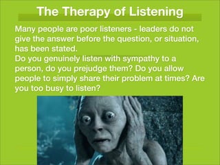 The Therapy of Listening
Many people are poor listeners - leaders do not
give the answer before the question, or situation,
has been stated.
Do you genuinely listen with sympathy to a
person, do you prejudge them? Do you allow
people to simply share their problem at times? Are
you too busy to listen?
 