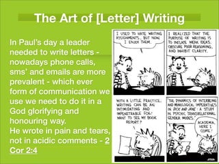 The Art of [Letter] Writing
In Paul’s day a leader
needed to write letters -
nowadays phone calls,
sms’ and emails are more
prevalent - which ever
form of communication we
use we need to do it in a
God glorifying and
honouring way.
He wrote in pain and tears,
not in acidic comments - 2
Cor 2:4
 