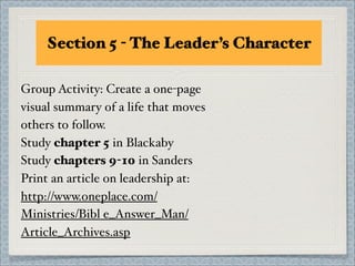 Section 5 - The Leader’s Character

Group Activity: Create a one-page
visual summary of a life that moves
others to follow.
Study chapter 5 in Blackaby
Study chapters 9-10 in Sanders
Print an article on leadership at:
http://www.oneplace.com/
Ministries/Bibl e_Answer_Man/
Article_Archives.asp
 