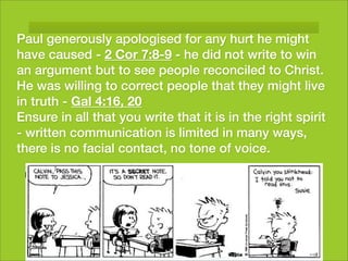 Paul generously apologised for any hurt he might
have caused - 2 Cor 7:8-9 - he did not write to win
an argument but to see people reconciled to Christ.
He was willing to correct people that they might live
in truth - Gal 4:16, 20
Ensure in all that you write that it is in the right spirit
- written communication is limited in many ways,
there is no facial contact, no tone of voice.
 