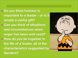 • Do you think humour is
  important to a leader - or is it
  simply a useful gift?
• Can you think of situations
  and circumstances when
  anger has been well used?
• How do you tie together in
  the life of a leader, all of the
  characteristics suggested by
  Sanders?
 