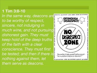 1 Tim 3:8-10
In the same way, deacons are
to be worthy of respect,
sincere, not indulging in
much wine, and not pursuing
dishonest gain. They must
keep hold of the deep truths
of the faith with a clear
conscience. They must ﬁrst
be tested; and then if there is
nothing against them, let
them serve as deacons.
 