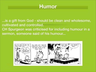 Humor

...is a gift from God - should be clean and wholesome,
cultivated and controlled.
CH Spurgeon was criticised for including humour in a
sermon, someone said of his humour...
 