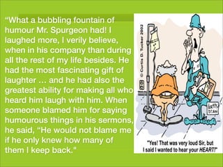“What a bubbling fountain of
humour Mr. Spurgeon had! I
laughed more, I verily believe,
when in his company than during
all the rest of my life besides. He
had the most fascinating gift of
laughter … and he had also the
greatest ability for making all who
heard him laugh with him. When
someone blamed him for saying
humourous things in his sermons,
he said, “He would not blame me
if he only knew how many of
them I keep back."
 