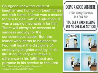 Spurgeon knew the value of
laughter and humor...in tough times
and sick times, humor was a means
for him to deal with his situation. It
was a coping mechanism for him.
There will always be seasons of
sadness and joy for the
conscientious leader. But, the
leader who learns to balance the
two, will learn the discipline of
employing laughter and joy in his
life. It could very well make a
difference in his fulﬁllment and
purpose in his service to the Lord.
http://ww.InternetEvangelismDay.com/
medicine.php#ixzz1f5G59TaW
 