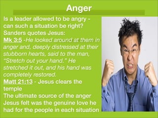 Anger
Is a leader allowed to be angry -
can such a situation be right?
Sanders quotes Jesus:
Mk 3:5 -He looked around at them in
anger and, deeply distressed at their
stubborn hearts, said to the man,
“Stretch out your hand.” He
stretched it out, and his hand was
completely restored.
Matt 21:13 - Jesus clears the
temple
The ultimate source of the anger
Jesus felt was the genuine love he
had for the people in each situation
 