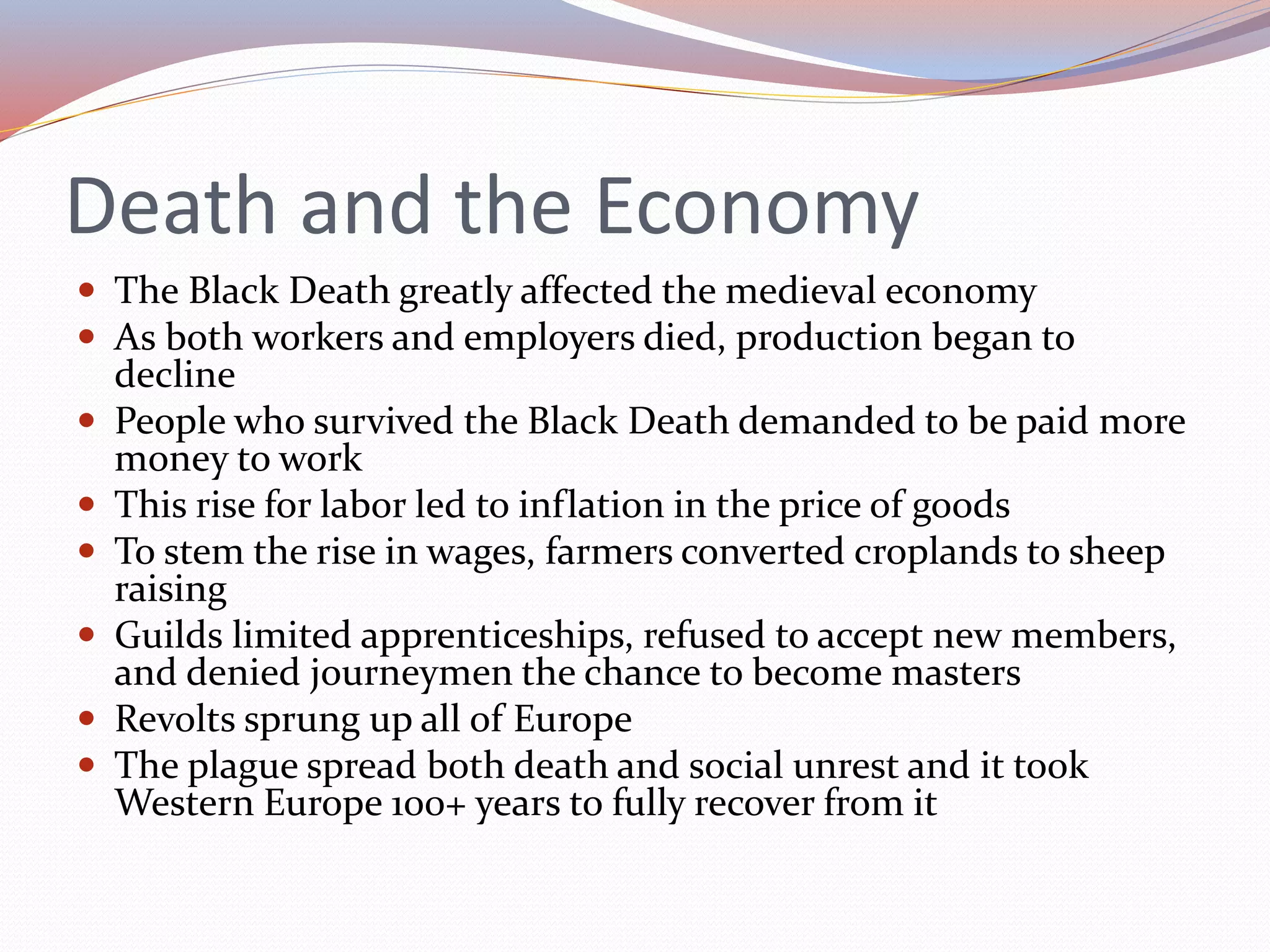 Death and the Economy
 The Black Death greatly affected the medieval economy
 As both workers and employers died, production began to
decline
 People who survived the Black Death demanded to be paid more
money to work
 This rise for labor led to inflation in the price of goods
 To stem the rise in wages, farmers converted croplands to sheep
raising
 Guilds limited apprenticeships, refused to accept new members,
and denied journeymen the chance to become masters
 Revolts sprung up all of Europe
 The plague spread both death and social unrest and it took
Western Europe 100+ years to fully recover from it
 