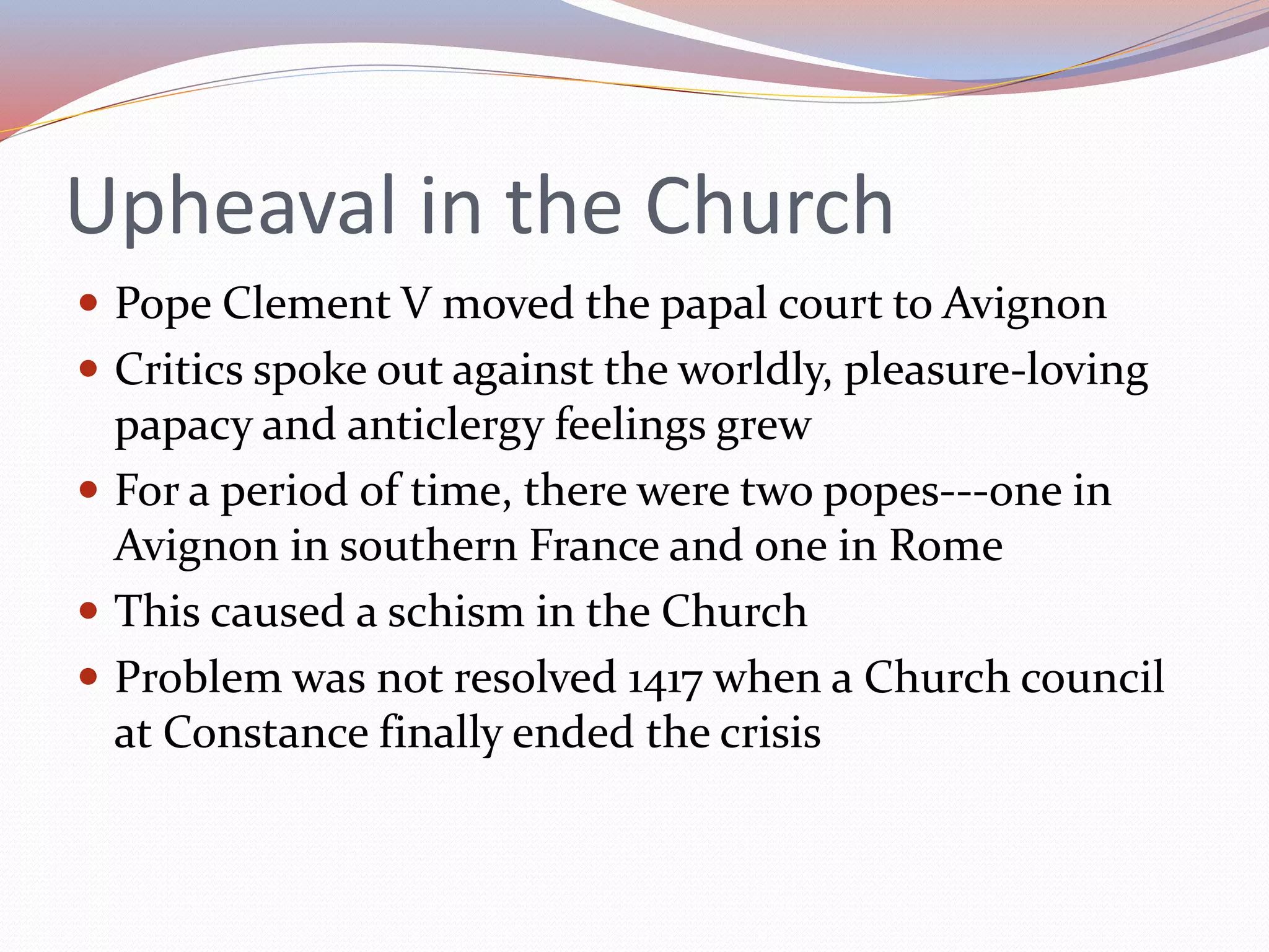 Upheaval in the Church
 Pope Clement V moved the papal court to Avignon
 Critics spoke out against the worldly, pleasure-loving
papacy and anticlergy feelings grew
 For a period of time, there were two popes---one in
Avignon in southern France and one in Rome
 This caused a schism in the Church
 Problem was not resolved 1417 when a Church council
at Constance finally ended the crisis
 