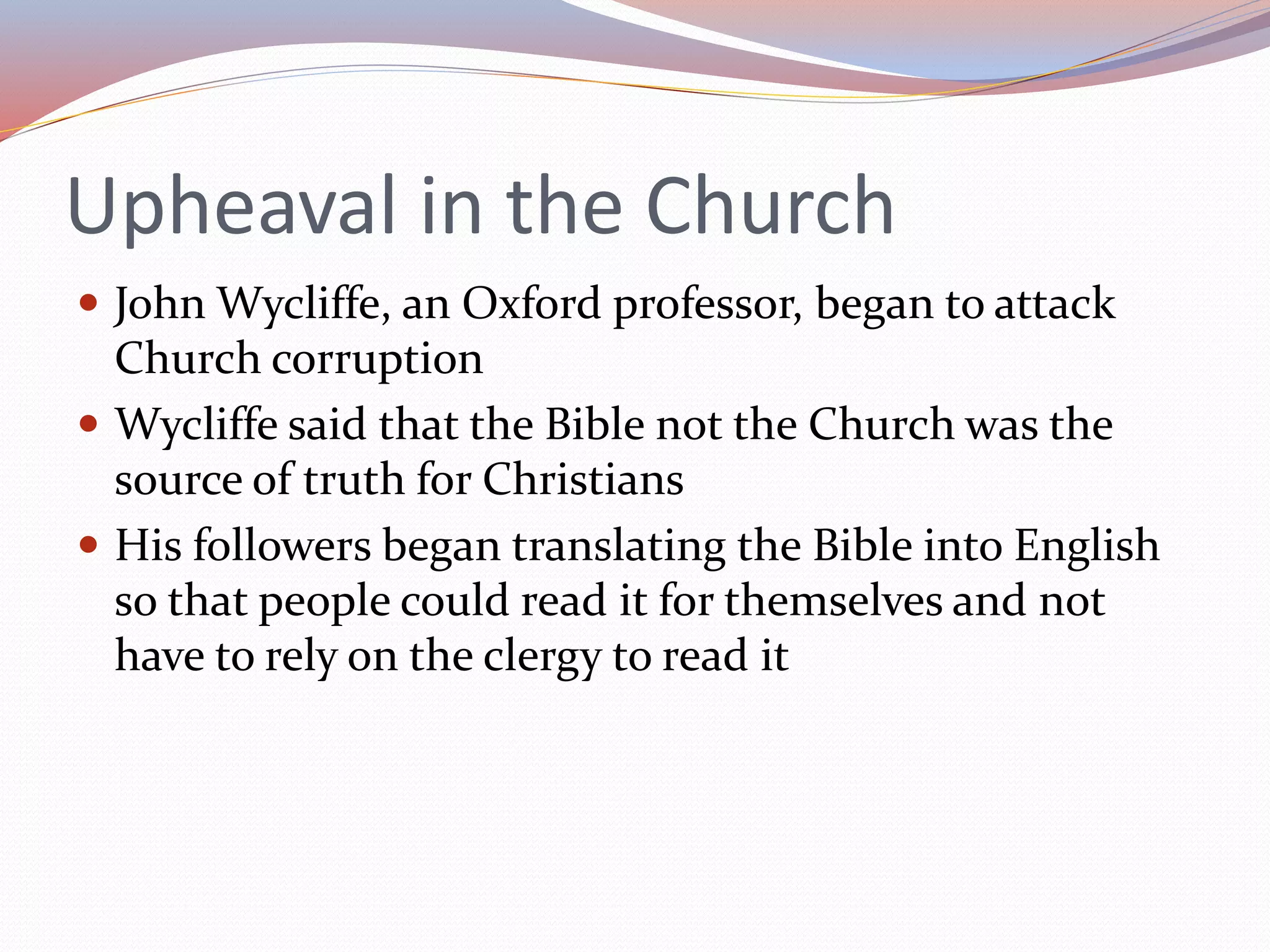 Upheaval in the Church
 John Wycliffe, an Oxford professor, began to attack
Church corruption
 Wycliffe said that the Bible not the Church was the
source of truth for Christians
 His followers began translating the Bible into English
so that people could read it for themselves and not
have to rely on the clergy to read it
 