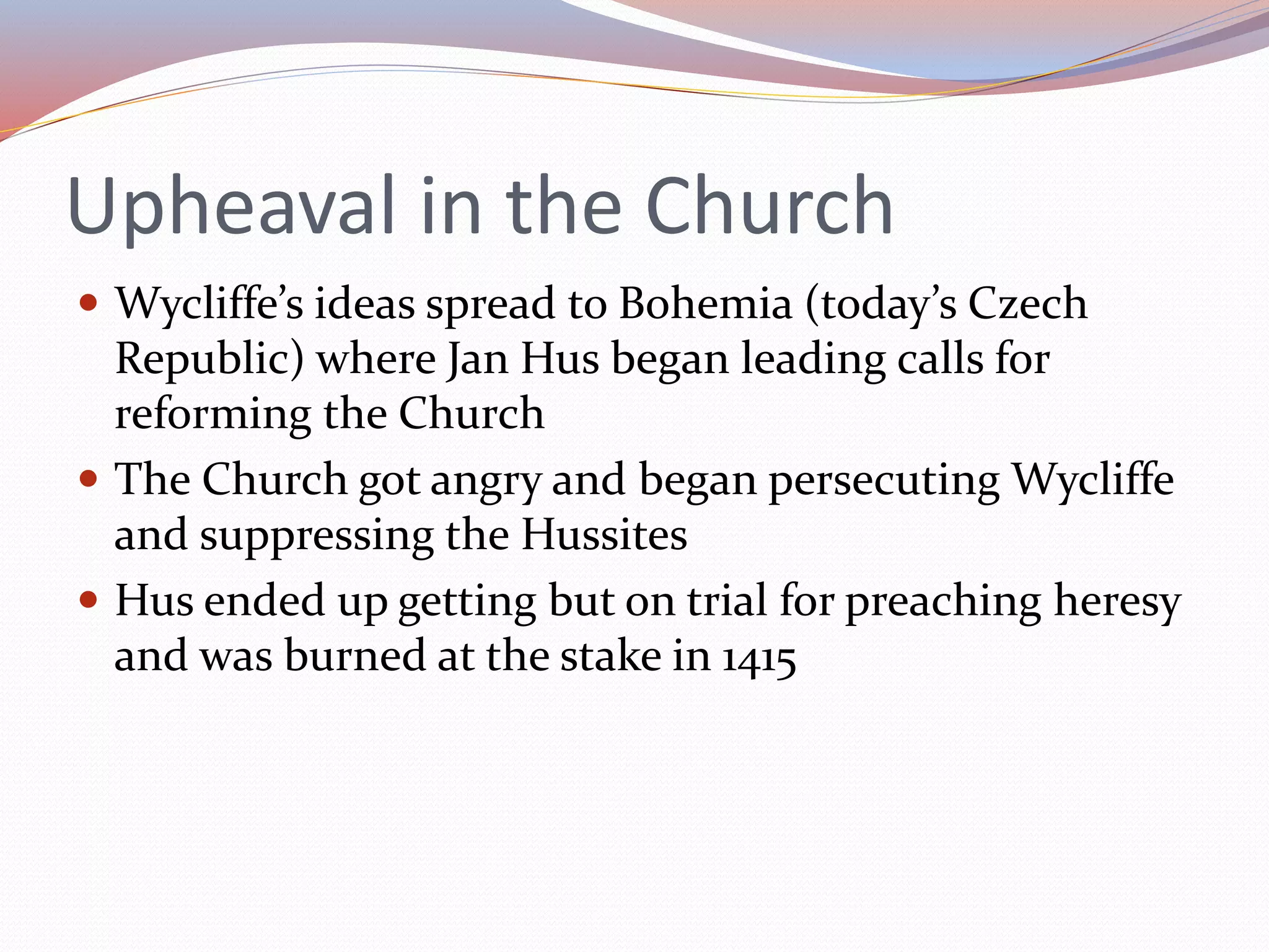 Upheaval in the Church
 Wycliffe’s ideas spread to Bohemia (today’s Czech
Republic) where Jan Hus began leading calls for
reforming the Church
 The Church got angry and began persecuting Wycliffe
and suppressing the Hussites
 Hus ended up getting but on trial for preaching heresy
and was burned at the stake in 1415
 