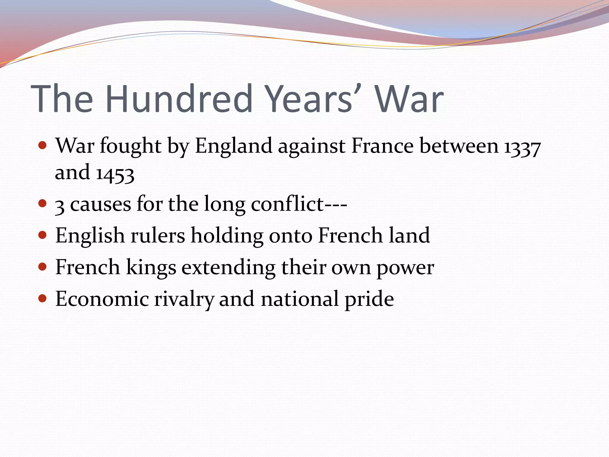 The Hundred Years’ War
 War fought by England against France between 1337
and 1453
 3 causes for the long conflict---
 English rulers holding onto French land
 French kings extending their own power
 Economic rivalry and national pride
 
