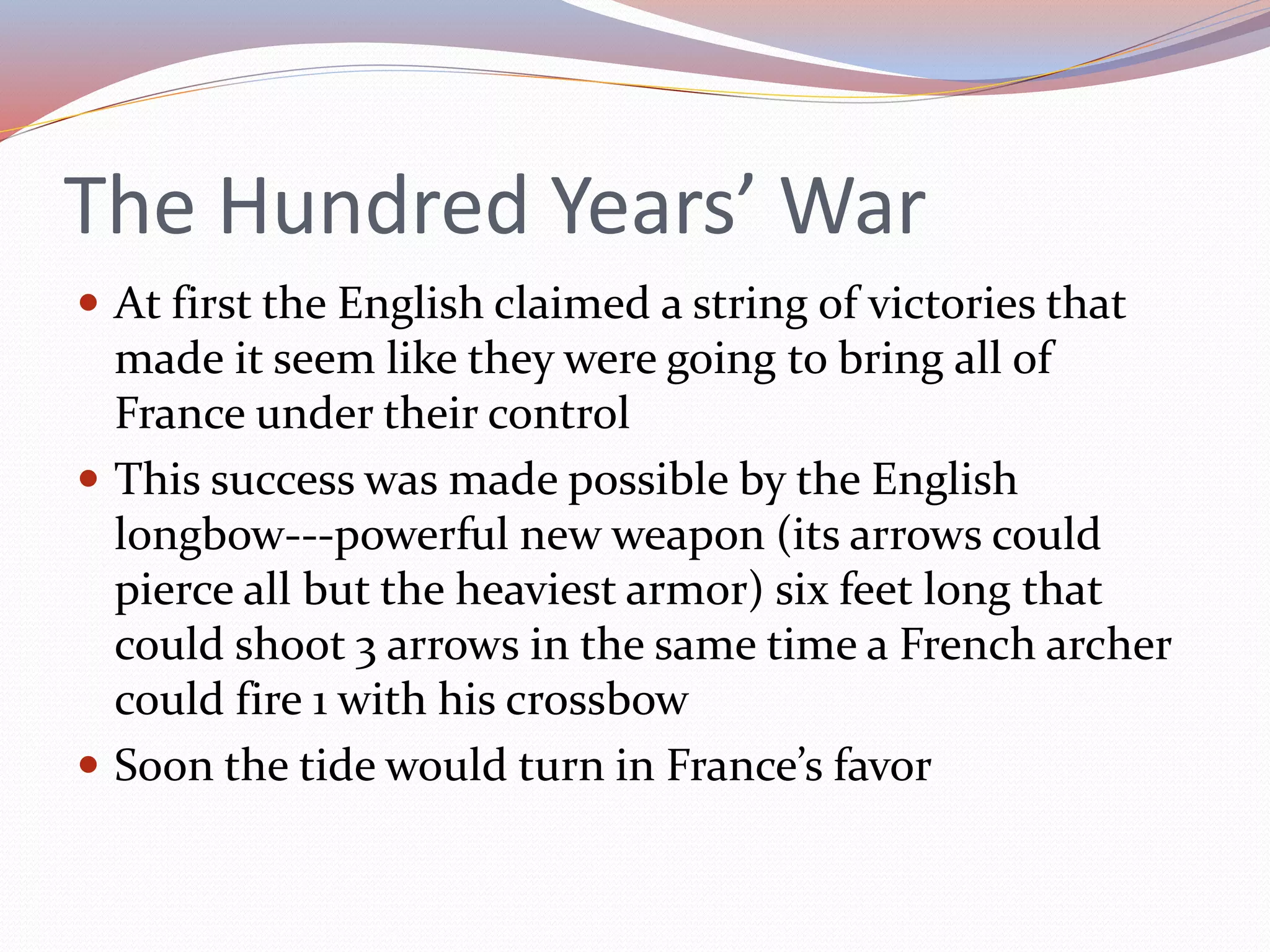 The Hundred Years’ War
 At first the English claimed a string of victories that
made it seem like they were going to bring all of
France under their control
 This success was made possible by the English
longbow---powerful new weapon (its arrows could
pierce all but the heaviest armor) six feet long that
could shoot 3 arrows in the same time a French archer
could fire 1 with his crossbow
 Soon the tide would turn in France’s favor
 