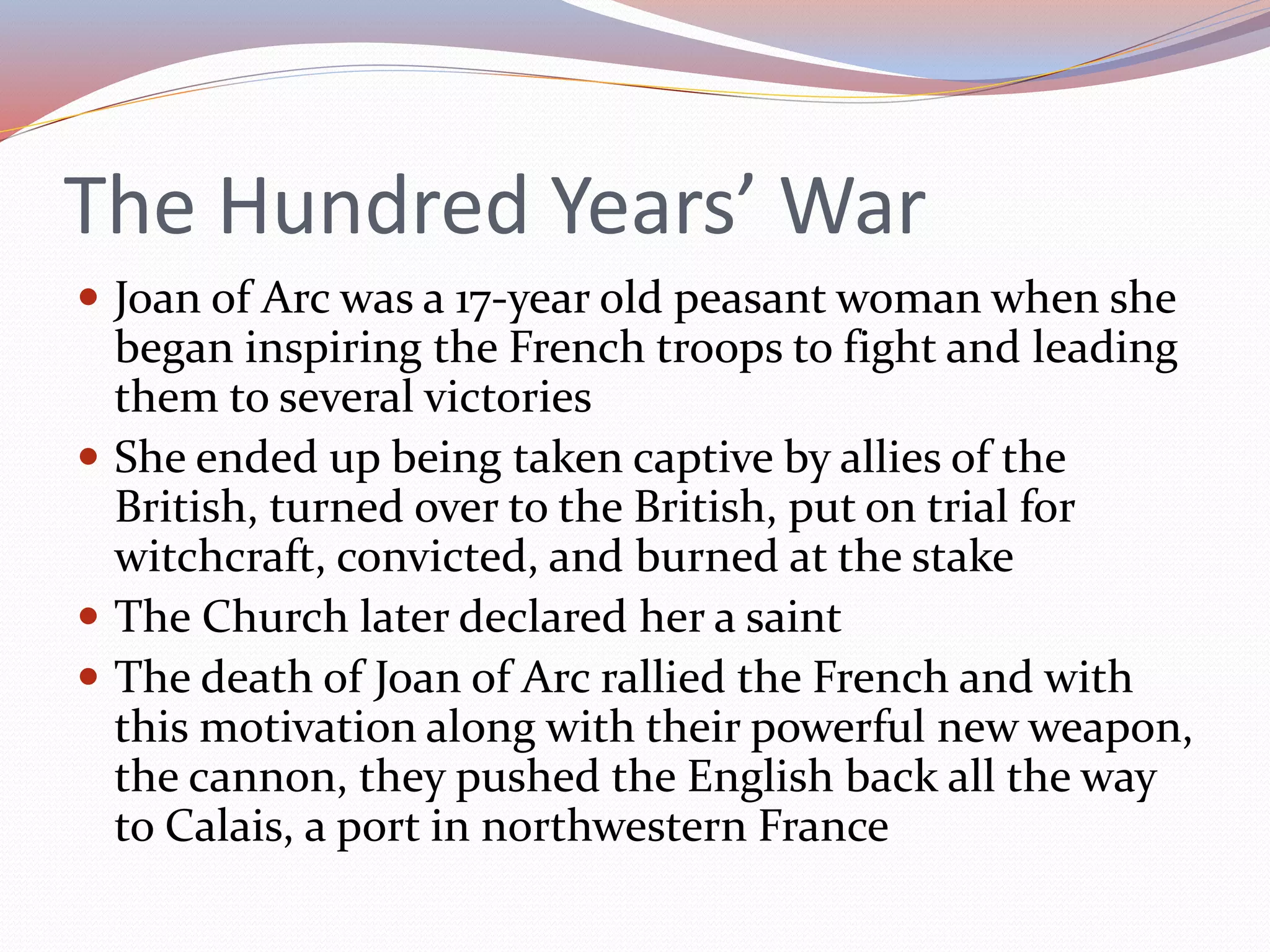 The Hundred Years’ War
 Joan of Arc was a 17-year old peasant woman when she
began inspiring the French troops to fight and leading
them to several victories
 She ended up being taken captive by allies of the
British, turned over to the British, put on trial for
witchcraft, convicted, and burned at the stake
 The Church later declared her a saint
 The death of Joan of Arc rallied the French and with
this motivation along with their powerful new weapon,
the cannon, they pushed the English back all the way
to Calais, a port in northwestern France
 