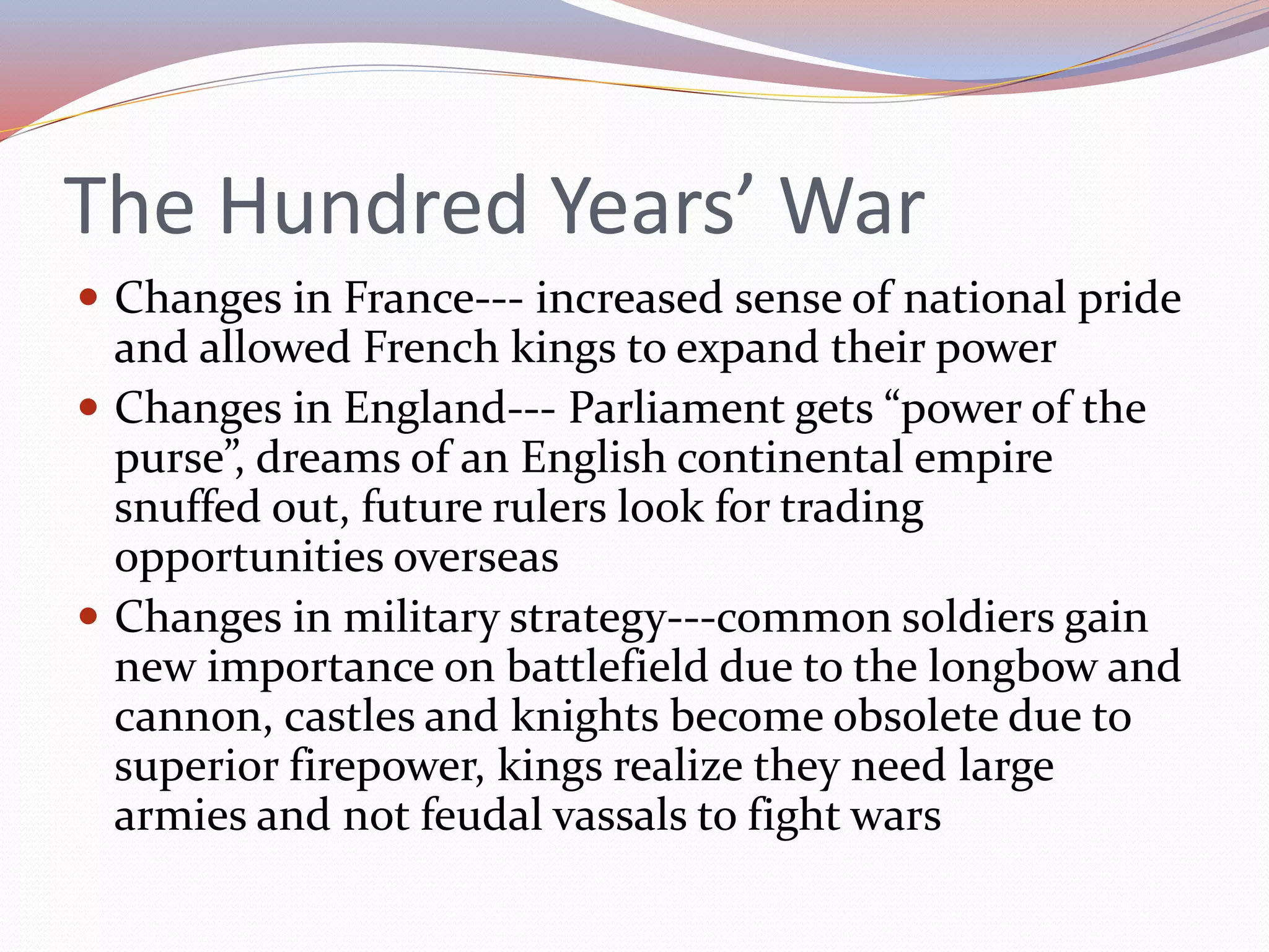 The Hundred Years’ War
 Changes in France--- increased sense of national pride
and allowed French kings to expand their power
 Changes in England--- Parliament gets “power of the
purse”, dreams of an English continental empire
snuffed out, future rulers look for trading
opportunities overseas
 Changes in military strategy---common soldiers gain
new importance on battlefield due to the longbow and
cannon, castles and knights become obsolete due to
superior firepower, kings realize they need large
armies and not feudal vassals to fight wars
 