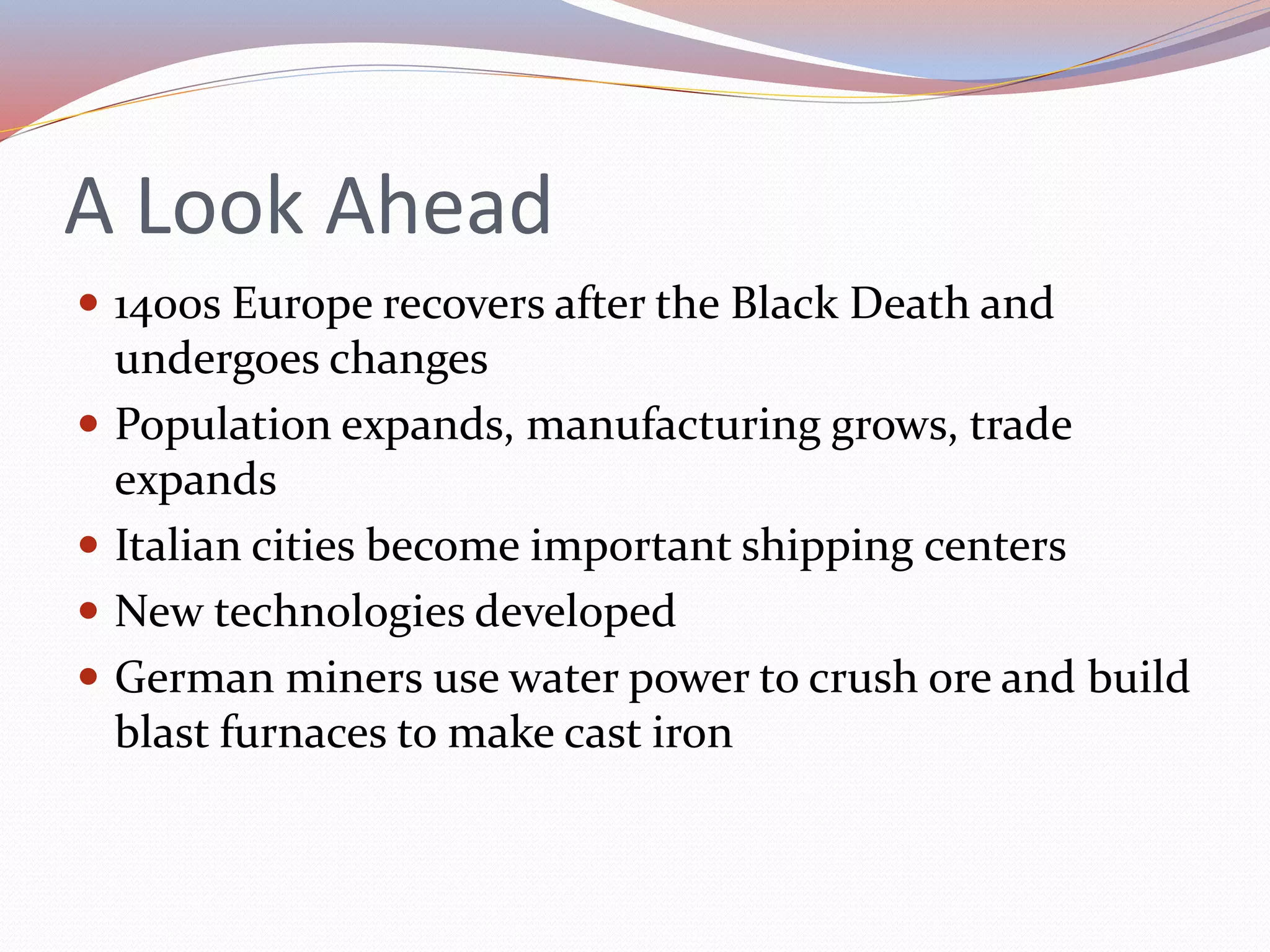 A Look Ahead
 1400s Europe recovers after the Black Death and
undergoes changes
 Population expands, manufacturing grows, trade
expands
 Italian cities become important shipping centers
 New technologies developed
 German miners use water power to crush ore and build
blast furnaces to make cast iron
 
