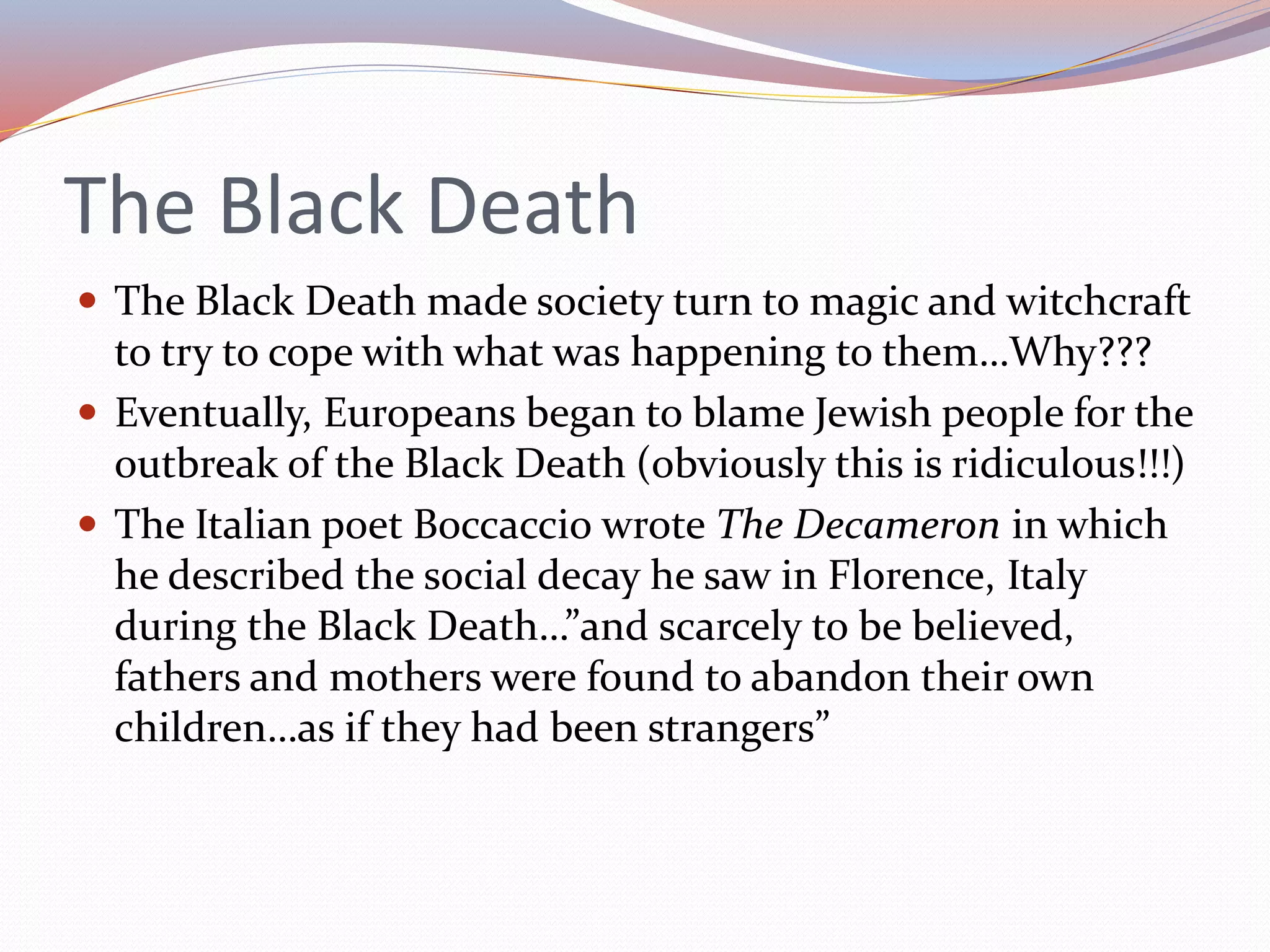 The Black Death
 The Black Death made society turn to magic and witchcraft
to try to cope with what was happening to them…Why???
 Eventually, Europeans began to blame Jewish people for the
outbreak of the Black Death (obviously this is ridiculous!!!)
 The Italian poet Boccaccio wrote The Decameron in which
he described the social decay he saw in Florence, Italy
during the Black Death…”and scarcely to be believed,
fathers and mothers were found to abandon their own
children…as if they had been strangers”
 