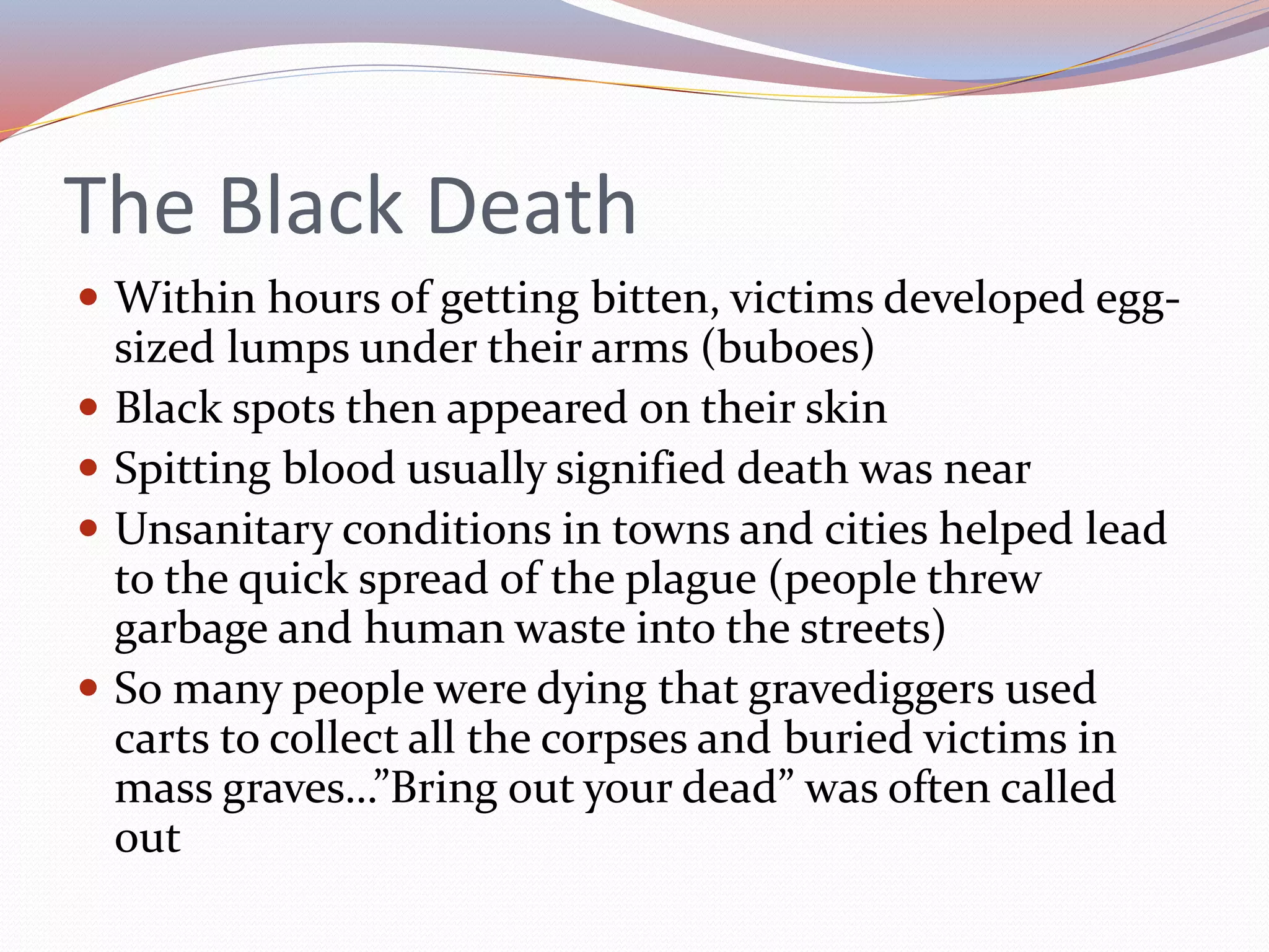 The Black Death
 Within hours of getting bitten, victims developed egg-
sized lumps under their arms (buboes)
 Black spots then appeared on their skin
 Spitting blood usually signified death was near
 Unsanitary conditions in towns and cities helped lead
to the quick spread of the plague (people threw
garbage and human waste into the streets)
 So many people were dying that gravediggers used
carts to collect all the corpses and buried victims in
mass graves…”Bring out your dead” was often called
out
 