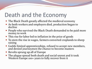 Death and the Economy
 The Black Death greatly affected the medieval economy
 As both workers and employers died, production began to
decline
 People who survived the Black Death demanded to be paid more
money to work
 This rise for labor led to inflation in the price of goods
 To stem the rise in wages, farmers converted croplands to sheep
raising
 Guilds limited apprenticeships, refused to accept new members,
and denied journeymen the chance to become masters
 Revolts sprung up all of Europe
 The plague spread both death and social unrest and it took
Western Europe 100+ years to fully recover from it
 