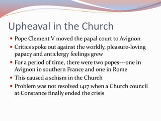 Upheaval in the Church
 Pope Clement V moved the papal court to Avignon
 Critics spoke out against the worldly, pleasure-loving
papacy and anticlergy feelings grew
 For a period of time, there were two popes---one in
Avignon in southern France and one in Rome
 This caused a schism in the Church
 Problem was not resolved 1417 when a Church council
at Constance finally ended the crisis
 