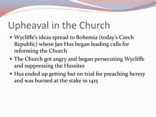 Upheaval in the Church
 Wycliffe’s ideas spread to Bohemia (today’s Czech
Republic) where Jan Hus began leading calls for
reforming the Church
 The Church got angry and began persecuting Wycliffe
and suppressing the Hussites
 Hus ended up getting but on trial for preaching heresy
and was burned at the stake in 1415
 