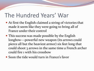The Hundred Years’ War
 At first the English claimed a string of victories that
made it seem like they were going to bring all of
France under their control
 This success was made possible by the English
longbow---powerful new weapon (its arrows could
pierce all but the heaviest armor) six feet long that
could shoot 3 arrows in the same time a French archer
could fire 1 with his crossbow
 Soon the tide would turn in France’s favor
 