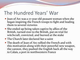 The Hundred Years’ War
 Joan of Arc was a 17-year old peasant woman when she
began inspiring the French troops to fight and leading
them to several victories
 She ended up being taken captive by allies of the
British, turned over to the British, put on trial for
witchcraft, convicted, and burned at the stake
 The Church later declared her a saint
 The death of Joan of Arc rallied the French and with
this motivation along with their powerful new weapon,
the cannon, they pushed the English back all the way
to Calais, a port in northwestern France
 