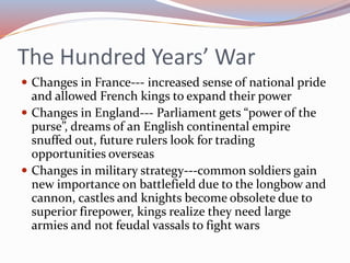 The Hundred Years’ War
 Changes in France--- increased sense of national pride
and allowed French kings to expand their power
 Changes in England--- Parliament gets “power of the
purse”, dreams of an English continental empire
snuffed out, future rulers look for trading
opportunities overseas
 Changes in military strategy---common soldiers gain
new importance on battlefield due to the longbow and
cannon, castles and knights become obsolete due to
superior firepower, kings realize they need large
armies and not feudal vassals to fight wars
 