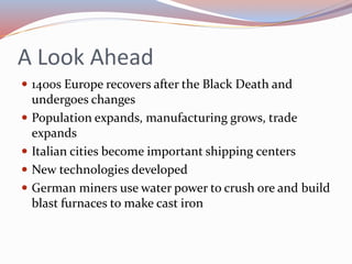 A Look Ahead
 1400s Europe recovers after the Black Death and
undergoes changes
 Population expands, manufacturing grows, trade
expands
 Italian cities become important shipping centers
 New technologies developed
 German miners use water power to crush ore and build
blast furnaces to make cast iron
 