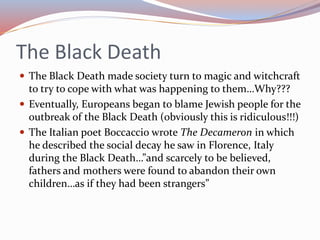 The Black Death
 The Black Death made society turn to magic and witchcraft
to try to cope with what was happening to them…Why???
 Eventually, Europeans began to blame Jewish people for the
outbreak of the Black Death (obviously this is ridiculous!!!)
 The Italian poet Boccaccio wrote The Decameron in which
he described the social decay he saw in Florence, Italy
during the Black Death…”and scarcely to be believed,
fathers and mothers were found to abandon their own
children…as if they had been strangers”
 