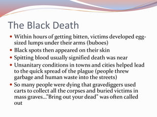 The Black Death
 Within hours of getting bitten, victims developed egg-
sized lumps under their arms (buboes)
 Black spots then appeared on their skin
 Spitting blood usually signified death was near
 Unsanitary conditions in towns and cities helped lead
to the quick spread of the plague (people threw
garbage and human waste into the streets)
 So many people were dying that gravediggers used
carts to collect all the corpses and buried victims in
mass graves…”Bring out your dead” was often called
out
 